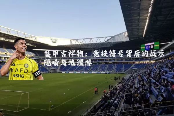 意甲吉祥物：竞技符号背后的战术隐喻与地理博弈